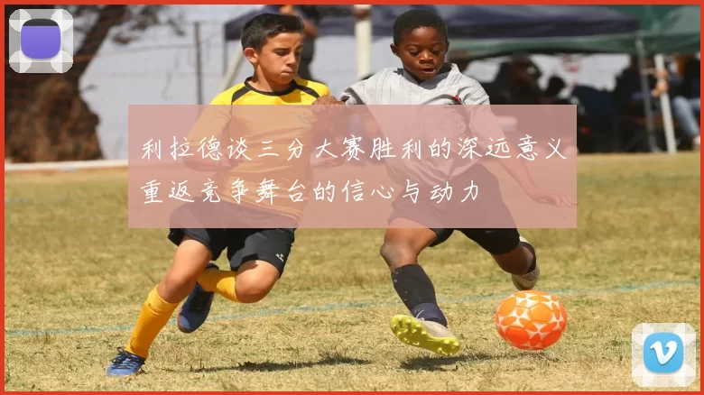 利拉德谈三分大赛胜利的深远意义重返竞争舞台的信心与动力