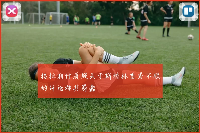 格拉利什质疑关于斯特林首秀不顺的评论称其愚蠢