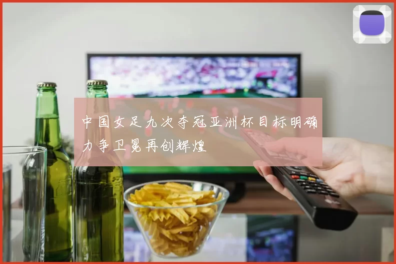中国女足九次夺冠亚洲杯目标明确力争卫冕再创辉煌