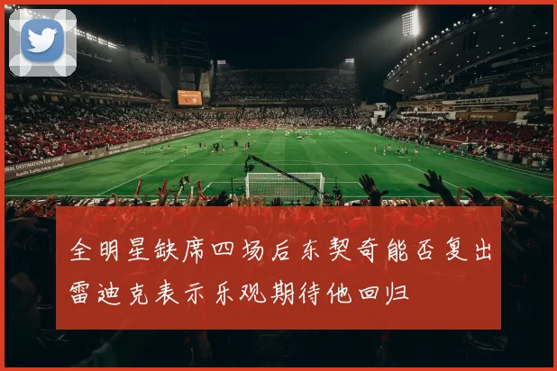 全明星缺席四场后东契奇能否复出雷迪克表示乐观期待他回归