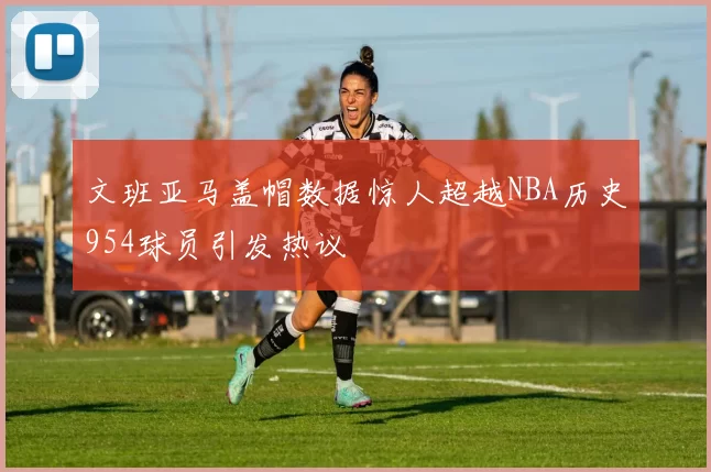 文班亚马盖帽数据惊人超越NBA历史954球员引发热议