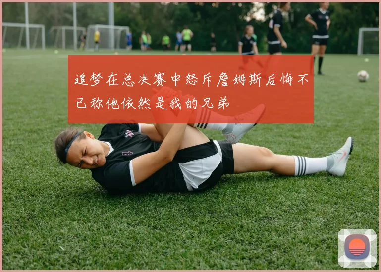 追梦在总决赛中怒斥詹姆斯后悔不已称他依然是我的兄弟