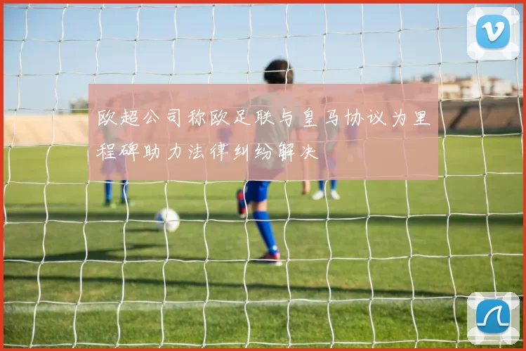 欧超公司称欧足联与皇马协议为里程碑助力法律纠纷解决