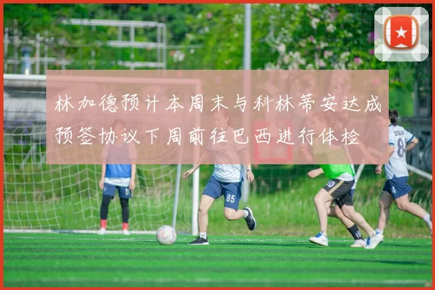 林加德预计本周末与科林蒂安达成预签协议下周前往巴西进行体检