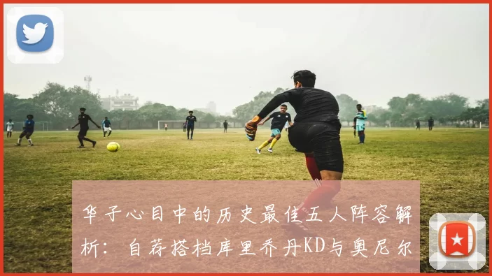 华子心目中的历史最佳五人阵容解析：自荐搭档库里乔丹KD与奥尼尔共襄盛举