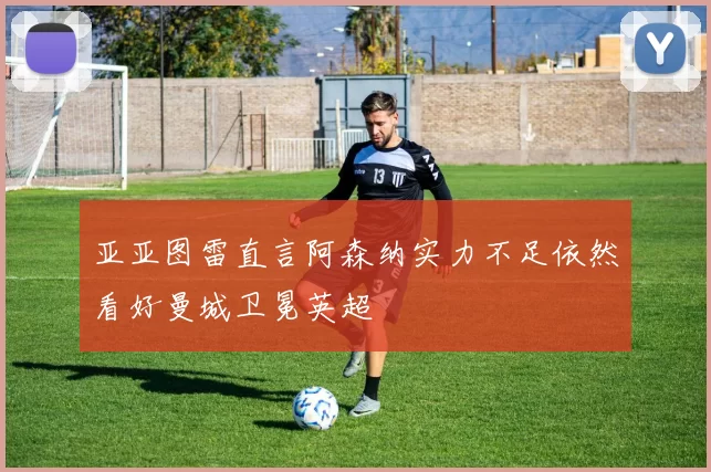 亚亚图雷直言阿森纳实力不足依然看好曼城卫冕英超