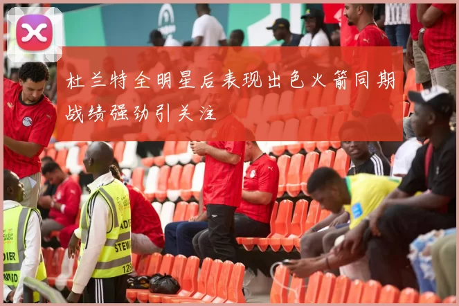 杜兰特全明星后表现出色火箭同期战绩强劲引关注
