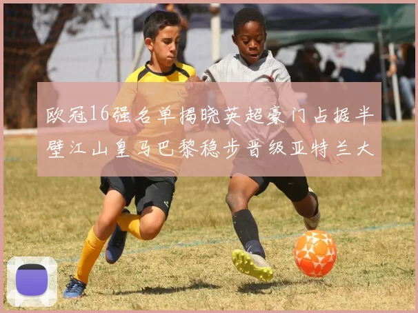 欧冠16强名单揭晓英超豪门占据半壁江山皇马巴黎稳步晋级亚特兰大独撑意甲希望