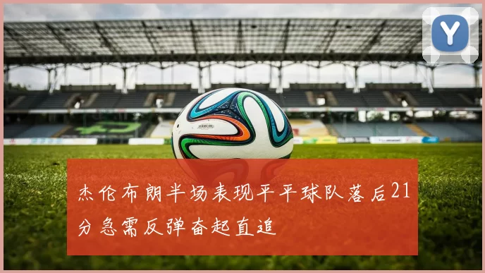 杰伦布朗半场表现平平球队落后21分急需反弹奋起直追