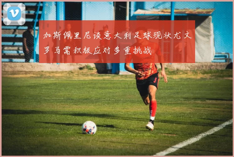 加斯佩里尼谈意大利足球现状尤文罗马需积极应对多重挑战