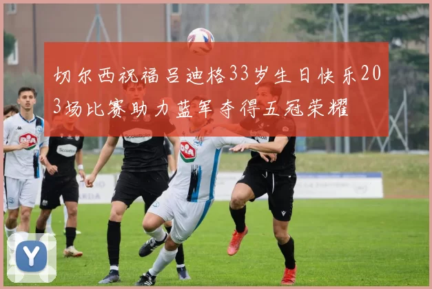 切尔西祝福吕迪格33岁生日快乐203场比赛助力蓝军夺得五冠荣耀