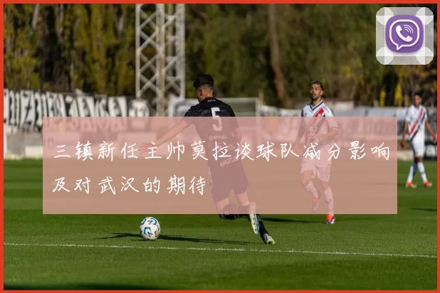 三镇新任主帅莫拉谈球队减分影响及对武汉的期待