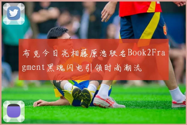 布克今日亮相藤原浩联名Book2Fragment黑魂闪电引领时尚潮流