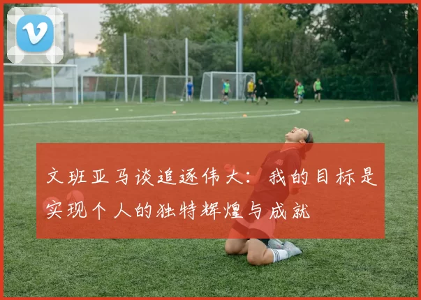 文班亚马谈追逐伟大：我的目标是实现个人的独特辉煌与成就