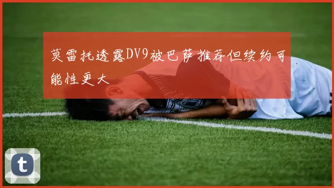 莫雷托透露DV9被巴萨推荐但续约可能性更大