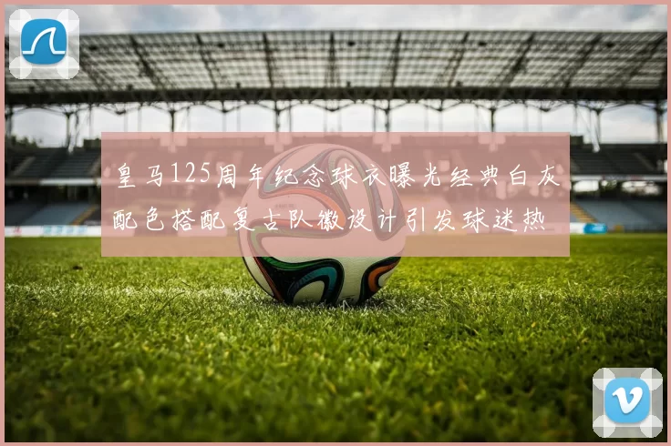 皇马125周年纪念球衣曝光经典白灰配色搭配复古队徽设计引发球迷热议