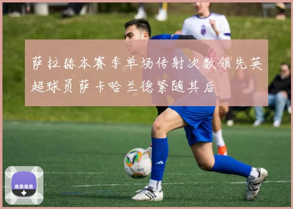 萨拉赫本赛季单场传射次数领先英超球员萨卡哈兰德紧随其后