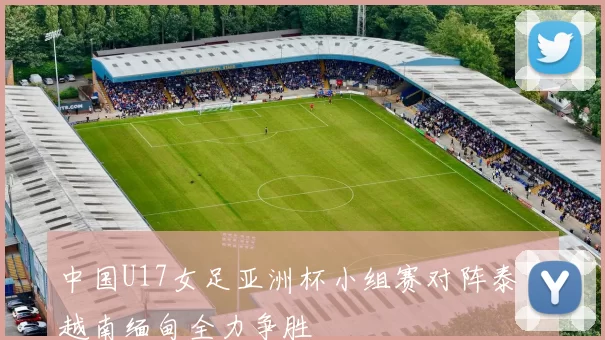 中国U17女足亚洲杯小组赛对阵泰国越南缅甸全力争胜